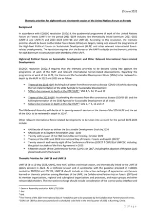 15 June 2022
1 | P a g e
Thematic priorities for eighteenth and nineteenth session of the United Nations Forum on Forests
Background
In accordance with ECOSOC resolution 2020/14, the quadrennial programme of work of the United Nations
Forum on Forests (UNFF) for the period 2021–2024 includes two thematically linked biennium: 2021–2022
(UNFF16 and UNFF17) and 2023–2024 (UNFF18 and UNFF19). According to this resolution, the thematic
priorities should be based on the Global Forest Goals (GFGs) and targets, taking into account the programme of
the High-level Political Forum on Sustainable Development (HLPF) and other relevant international forest-
related developments. The resolution requires that the Bureau of the UNFF to decide on the thematic priorities
for each biennium in consultation with Members of the UNFF.
High-level Political Forum on Sustainable Development and Other Relevant International Forest-related
Developments
ECOSOC resolution 2020/14 requires that the thematic priorities to be decided taking into account the
programme of work of the HLPF and relevant international forest-related developments. Regarding the
programme of work of the HLPF, the theme and the Sustainable Development Goals (SDGs) to be reviewed in-
depth by the HLPF in 2022 and 2023 are as follow:
▪ Theme of the 2022 HLPF: Building back better from the coronavirus disease (COVID-19) while advancing
the full implementation of the 2030 Agenda for Sustainable Development
▪ SDGs to be reviewed in depth at the 2022 HLPF1
: SDG 4, 5, 14, 15 and 17
▪ Theme of the 2023 HLPF: Accelerating the recovery from the coronavirus disease (COVID-19) and the
full implementation of the 2030 Agenda for Sustainable Development at all levels
▪ SDGs to be reviewed in depth at the 2023 HLPF2
: SDG 6, 7, 9, 11 and 17
The UN General Assembly will decide at its seventy-seventh session on the theme of the 2024 HLPF and the set
of the SDGs to be reviewed in depth in 20243
.
Other relevant international forest-related developments to be taken into account for the period 2023-2024
include:
▪ UN Decade of Action to deliver the Sustainable Development Goals by 2030
▪ UN Decade on Ecosystem Restoration 2021–2030
▪ Twenty sixth session of the FAO Committee on Forestry, October 2022
▪ Themes of the 2023 and 2024 International Day of Forests: Forests and health (2023)4
▪ Twenty seventh and twenty-eight of the Conference of Parties (COP27 7 COP28) of UNFCCC, including
the global stocktake of the Paris Agreement in 2023
▪ Fifteenth session of the Conference of Parties (COP15) of CBD5
, including the adoption of the post-2020
global biodiversity framework
Thematic Priorities for UNFF18 and UNFF19
UNFF18 (8 to 12 May 2023, UNHQ, New York) will be a technical session, and thematically linked to the UNFF19
(policy session) in 2024. As a technical session and in accordance with the guidance provided in ECOSOC
resolution 2020/14 and 2021/6, UNFF18 should include an interactive exchange of experiences and lessons
learned on thematic priorities among Members of the UNFF, the Collaborative Partnership on Forests (CPF) and
its member organizations, regional and subregional organizations and processes, and major groups and other
relevant stakeholders. The interactive exchange should include consideration of the science-policy interface and
1 General Assembly resolution A/RES/75/290B
2 Ibid.
3
Ibid.
4
The Theme of the 2024 International Day of Forests has yet to be proposed by the Collaborative Partnership on Forests.
5 COP15 of CBD has been postponed and is scheduled to be held in the third quarter of 2022 in Kunming, China.
 