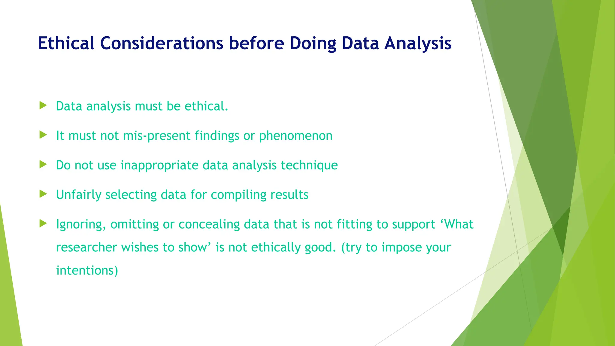 Ethical Considerations before Doing Data Analysis
 Data analysis must be ethical.
 It must not mis-present findings or phenomenon
 Do not use inappropriate data analysis technique
 Unfairly selecting data for compiling results
 Ignoring, omitting or concealing data that is not fitting to support ‘What
researcher wishes to show’ is not ethically good. (try to impose your
intentions)
 