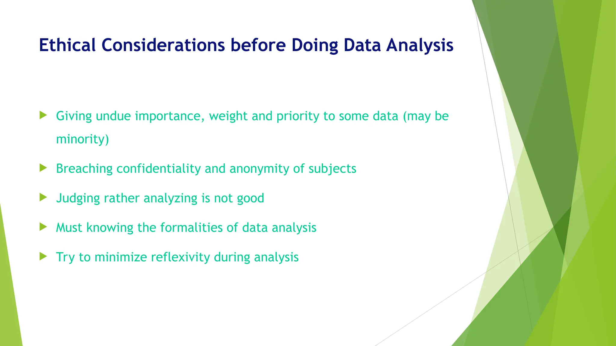 Ethical Considerations before Doing Data Analysis
 Giving undue importance, weight and priority to some data (may be
minority)
 Breaching confidentiality and anonymity of subjects
 Judging rather analyzing is not good
 Must knowing the formalities of data analysis
 Try to minimize reflexivity during analysis
 