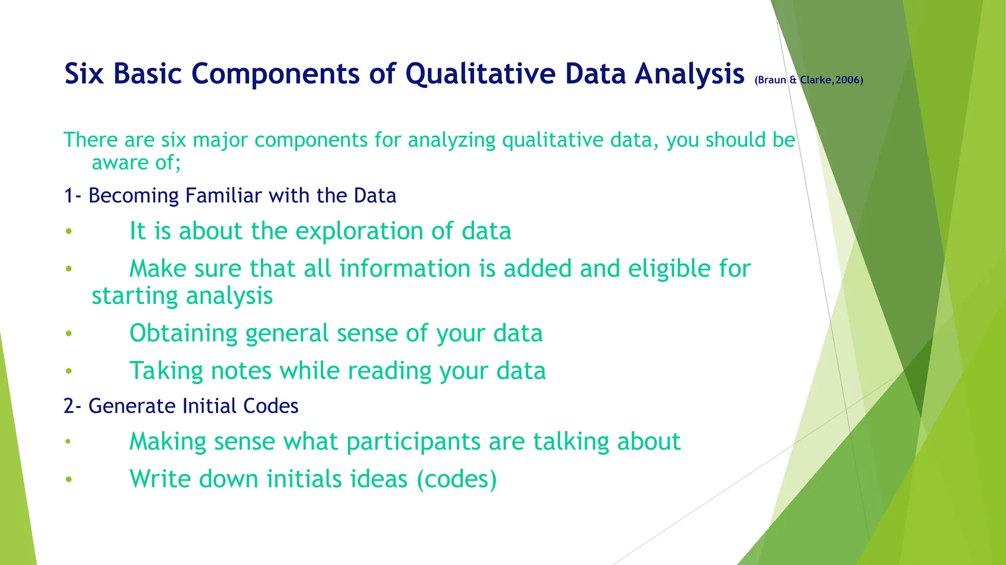 Six Basic Components of Qualitative Data Analysis (Braun & Clarke,2006)
There are six major components for analyzing qualitative data, you should be
aware of;
1- Becoming Familiar with the Data
• It is about the exploration of data
• Make sure that all information is added and eligible for
starting analysis
• Obtaining general sense of your data
• Taking notes while reading your data
2- Generate Initial Codes
• Making sense what participants are talking about
• Write down initials ideas (codes)
 