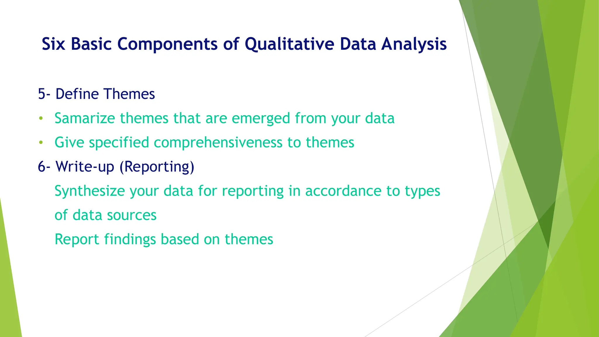 Six Basic Components of Qualitative Data Analysis
5- Define Themes
• Samarize themes that are emerged from your data
• Give specified comprehensiveness to themes
6- Write-up (Reporting)
Synthesize your data for reporting in accordance to types
of data sources
Report findings based on themes
 