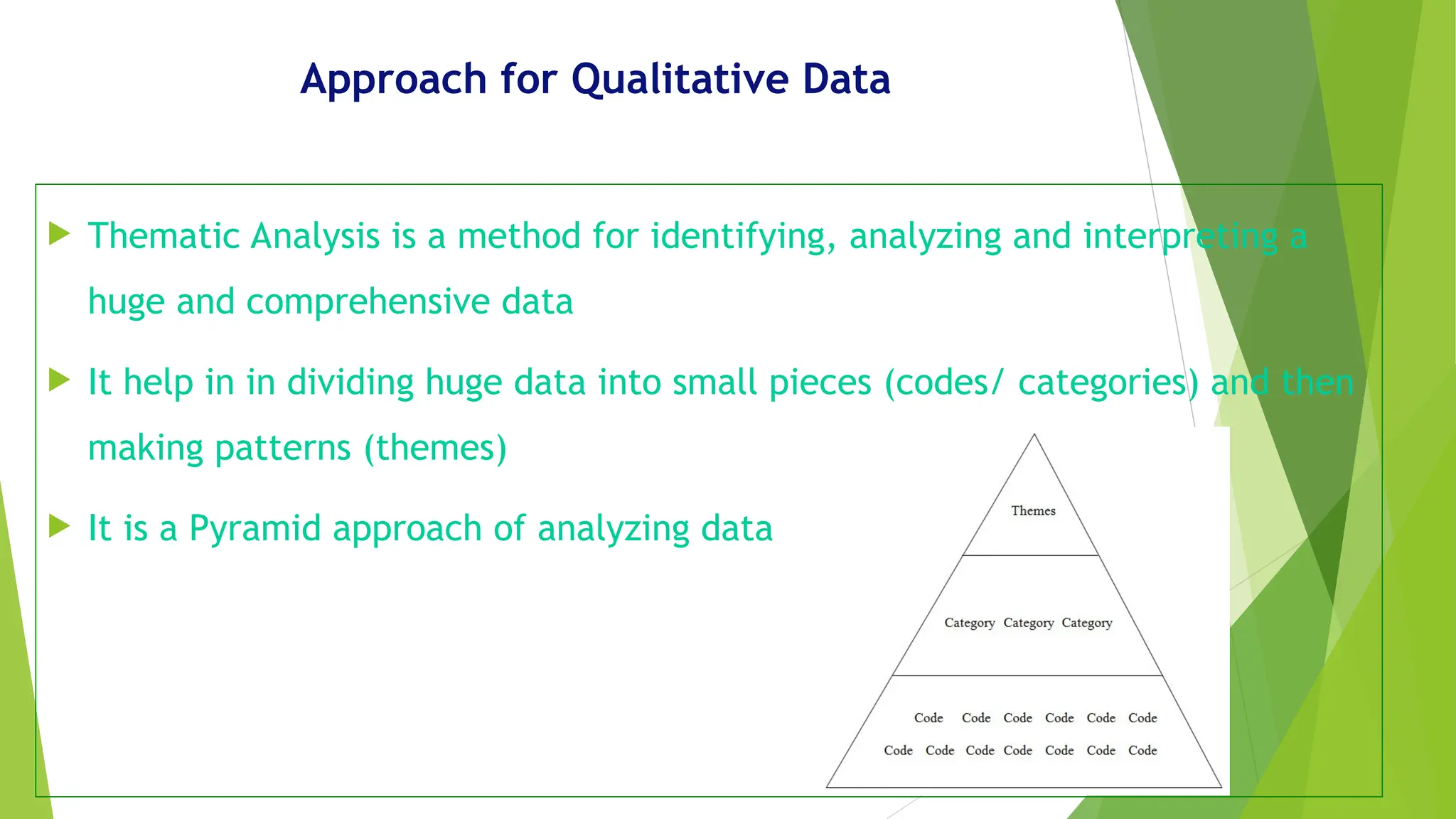 Approach for Qualitative Data
 Thematic Analysis is a method for identifying, analyzing and interpreting a
huge and comprehensive data
 It help in in dividing huge data into small pieces (codes/ categories) and then
making patterns (themes)
 It is a Pyramid approach of analyzing data
 