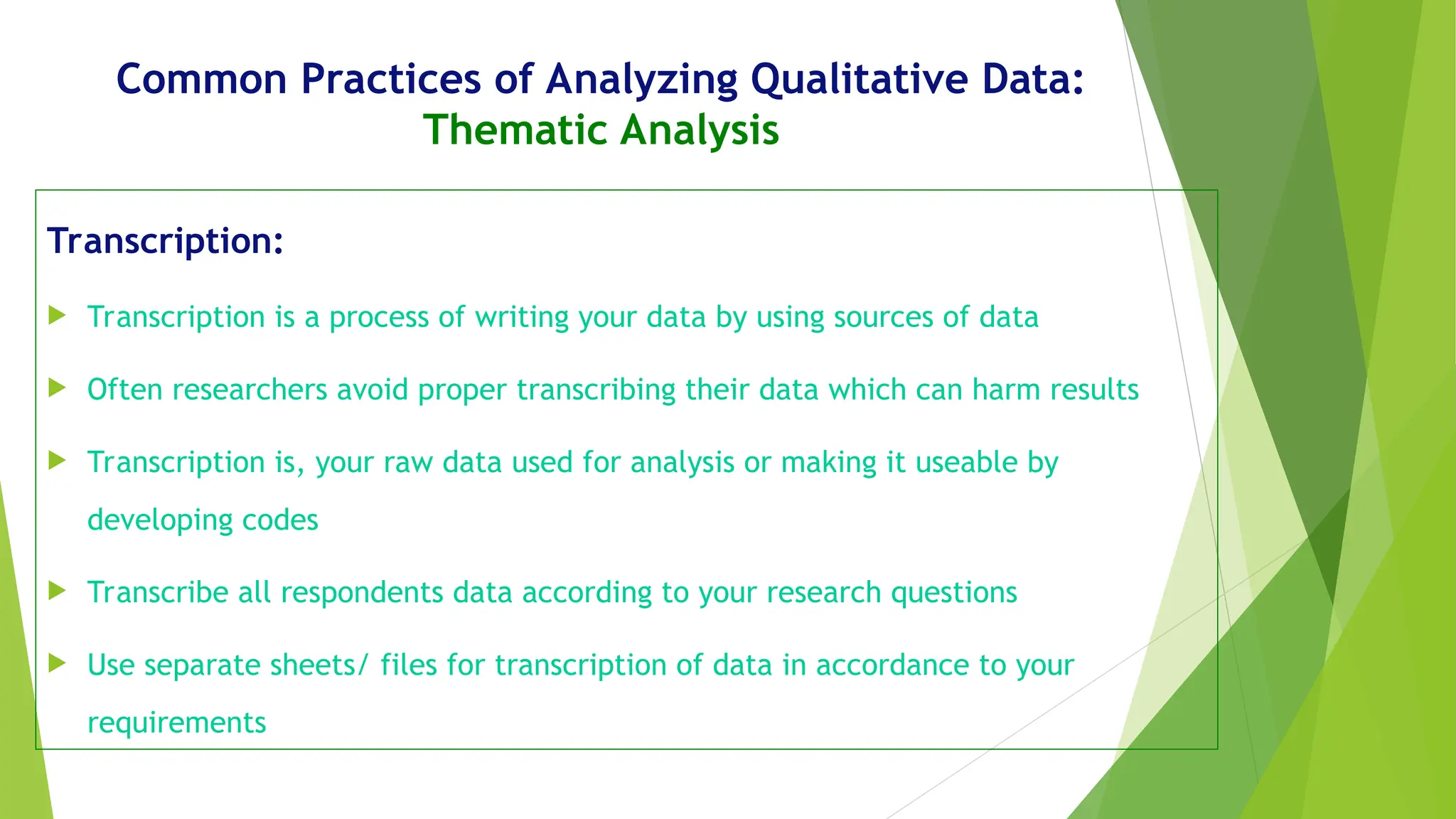 Common Practices of Analyzing Qualitative Data:
Thematic Analysis
Transcription:
 Transcription is a process of writing your data by using sources of data
 Often researchers avoid proper transcribing their data which can harm results
 Transcription is, your raw data used for analysis or making it useable by
developing codes
 Transcribe all respondents data according to your research questions
 Use separate sheets/ files for transcription of data in accordance to your
requirements
 