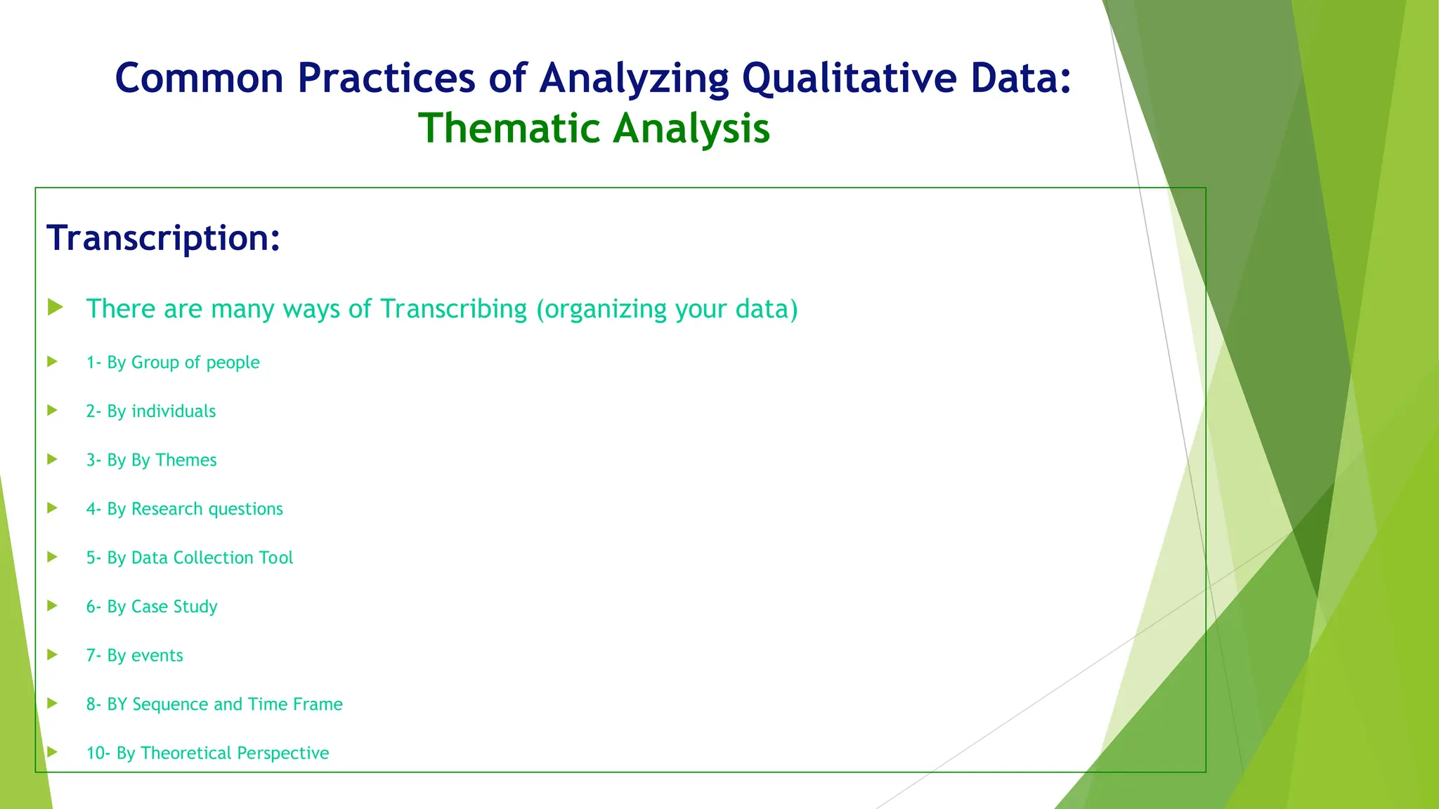 Common Practices of Analyzing Qualitative Data:
Thematic Analysis
Transcription:
 There are many ways of Transcribing (organizing your data)
 1- By Group of people
 2- By individuals
 3- By By Themes
 4- By Research questions
 5- By Data Collection Tool
 6- By Case Study
 7- By events
 8- BY Sequence and Time Frame
 10- By Theoretical Perspective
 