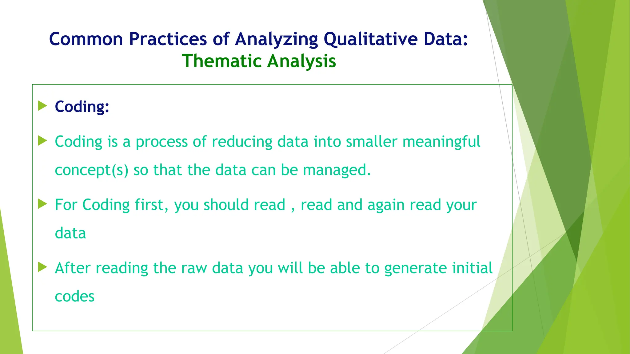 Common Practices of Analyzing Qualitative Data:
Thematic Analysis
 Coding:
 Coding is a process of reducing data into smaller meaningful
concept(s) so that the data can be managed.
 For Coding first, you should read , read and again read your
data
 After reading the raw data you will be able to generate initial
codes
 