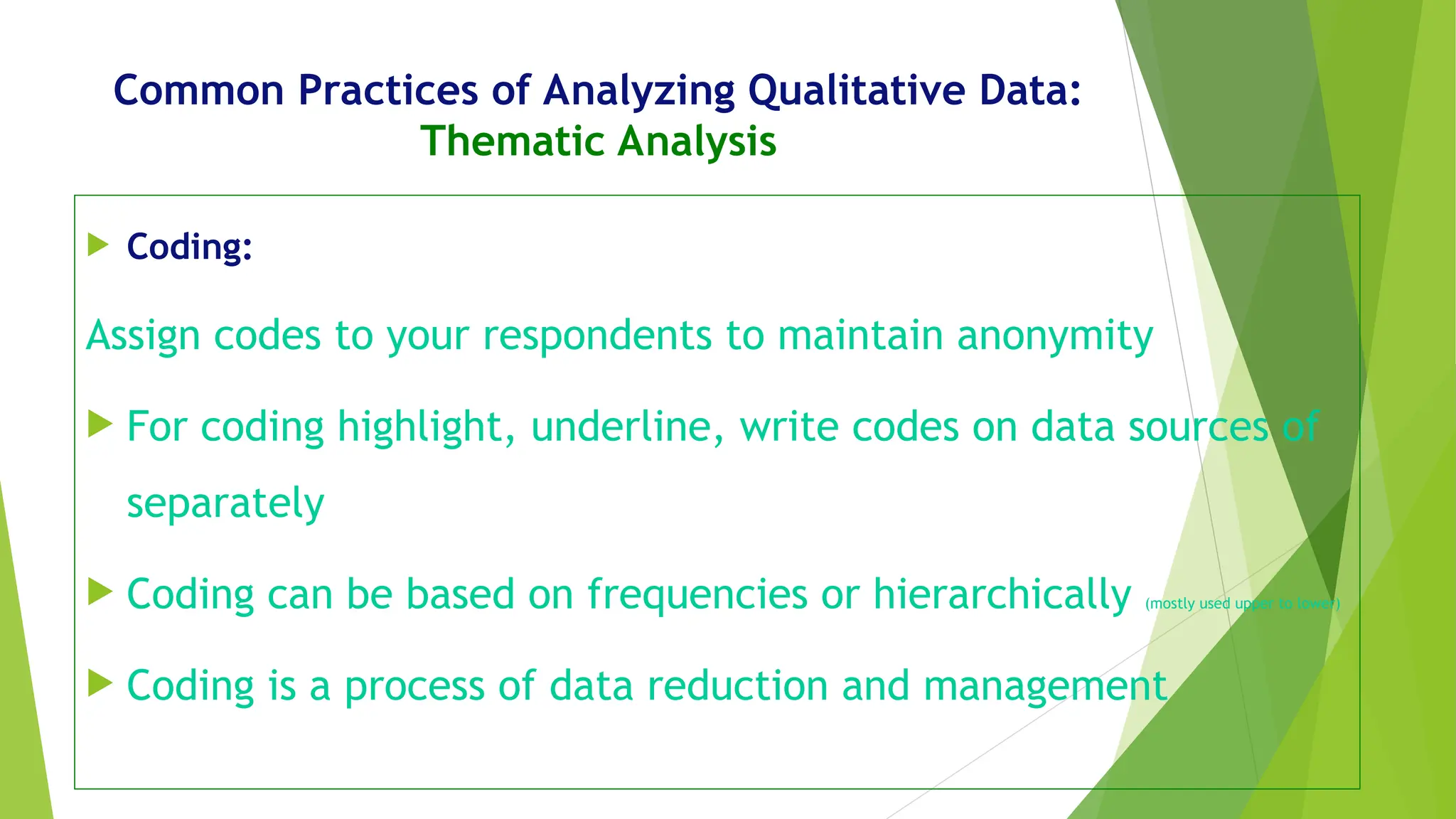 Common Practices of Analyzing Qualitative Data:
Thematic Analysis
 Coding:
Assign codes to your respondents to maintain anonymity
 For coding highlight, underline, write codes on data sources of
separately
 Coding can be based on frequencies or hierarchically (mostly used upper to lower)
 Coding is a process of data reduction and management
 
