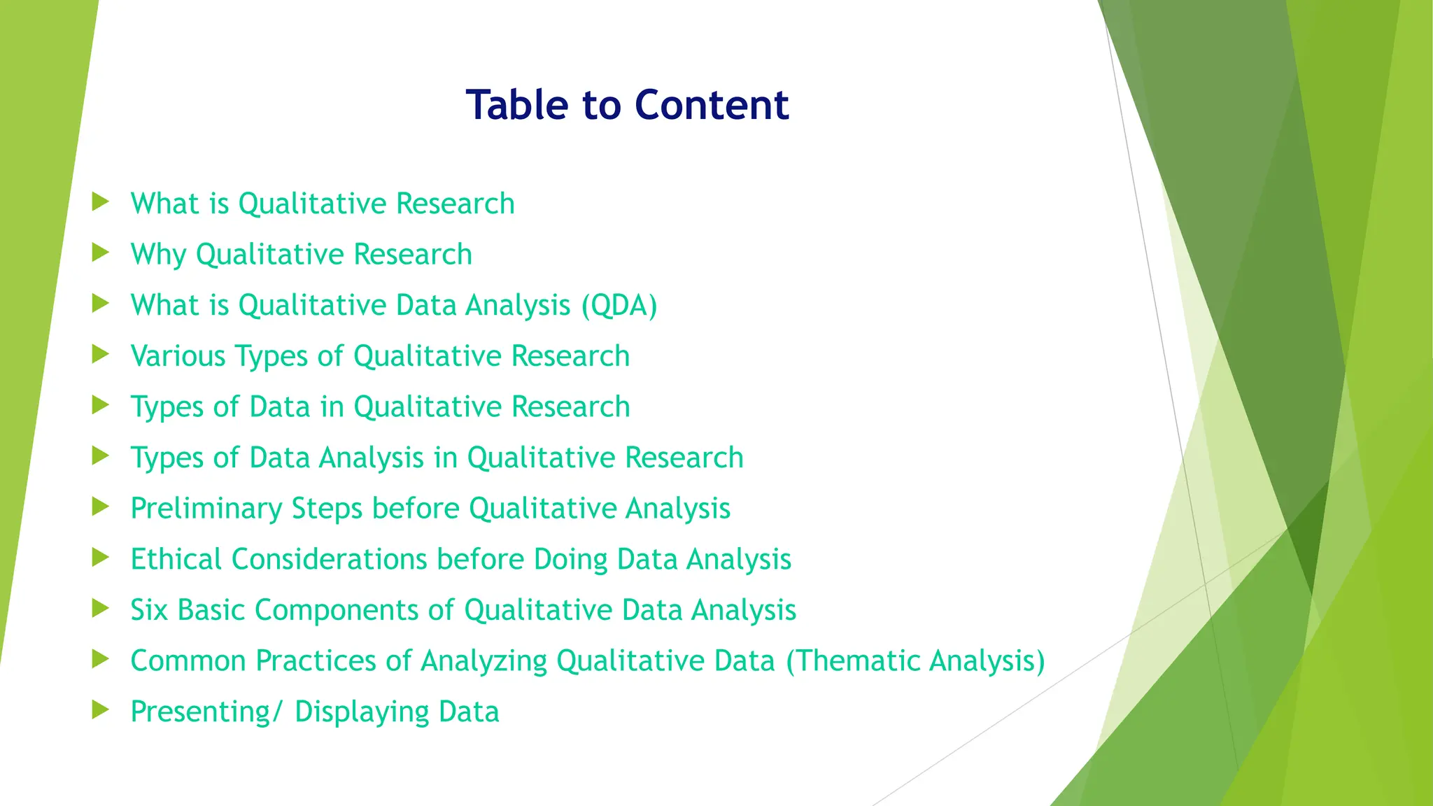 Table to Content
 What is Qualitative Research
 Why Qualitative Research
 What is Qualitative Data Analysis (QDA)
 Various Types of Qualitative Research
 Types of Data in Qualitative Research
 Types of Data Analysis in Qualitative Research
 Preliminary Steps before Qualitative Analysis
 Ethical Considerations before Doing Data Analysis
 Six Basic Components of Qualitative Data Analysis
 Common Practices of Analyzing Qualitative Data (Thematic Analysis)
 Presenting/ Displaying Data
 