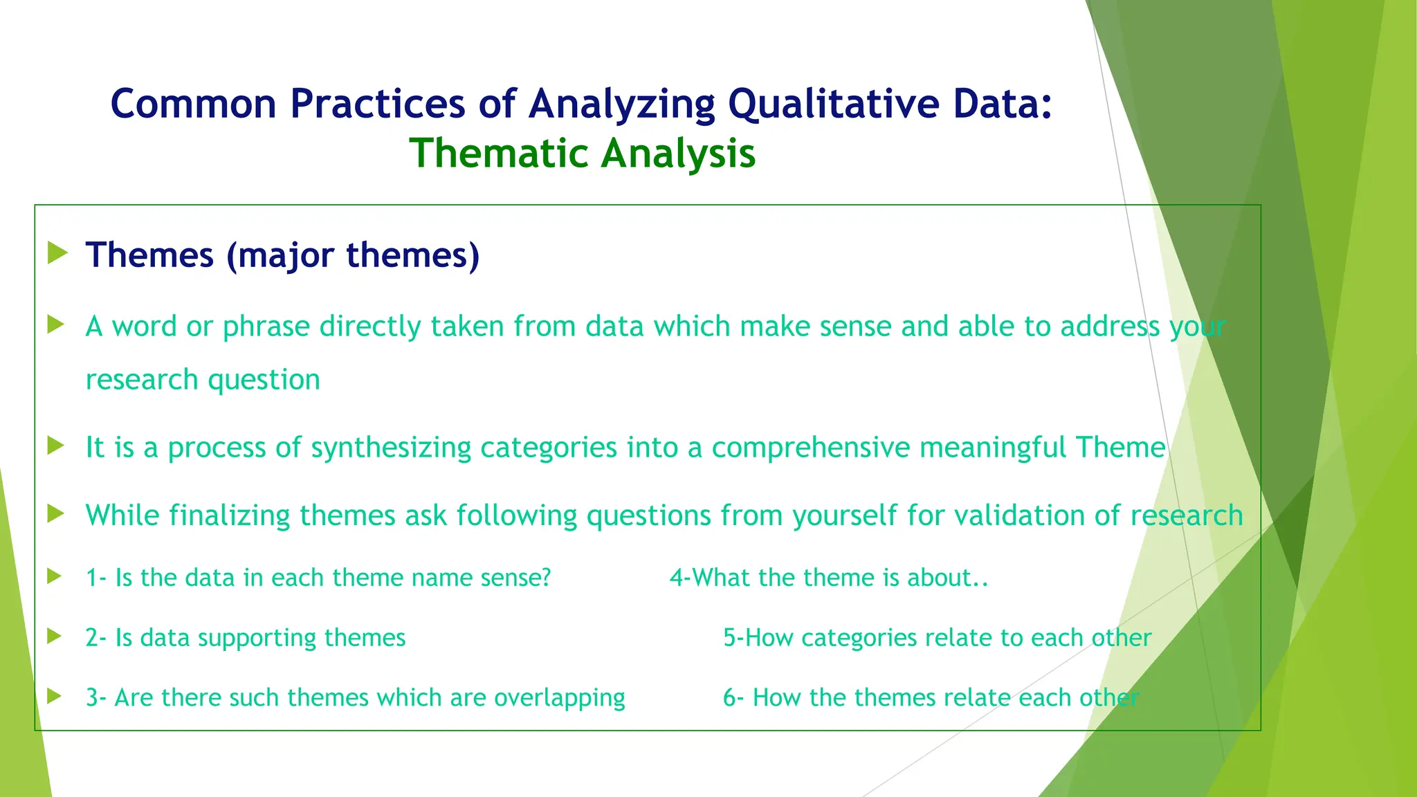 Common Practices of Analyzing Qualitative Data:
Thematic Analysis
 Themes (major themes)
 A word or phrase directly taken from data which make sense and able to address your
research question
 It is a process of synthesizing categories into a comprehensive meaningful Theme
 While finalizing themes ask following questions from yourself for validation of research
 1- Is the data in each theme name sense? 4-What the theme is about..
 2- Is data supporting themes 5-How categories relate to each other
 3- Are there such themes which are overlapping 6- How the themes relate each other
 