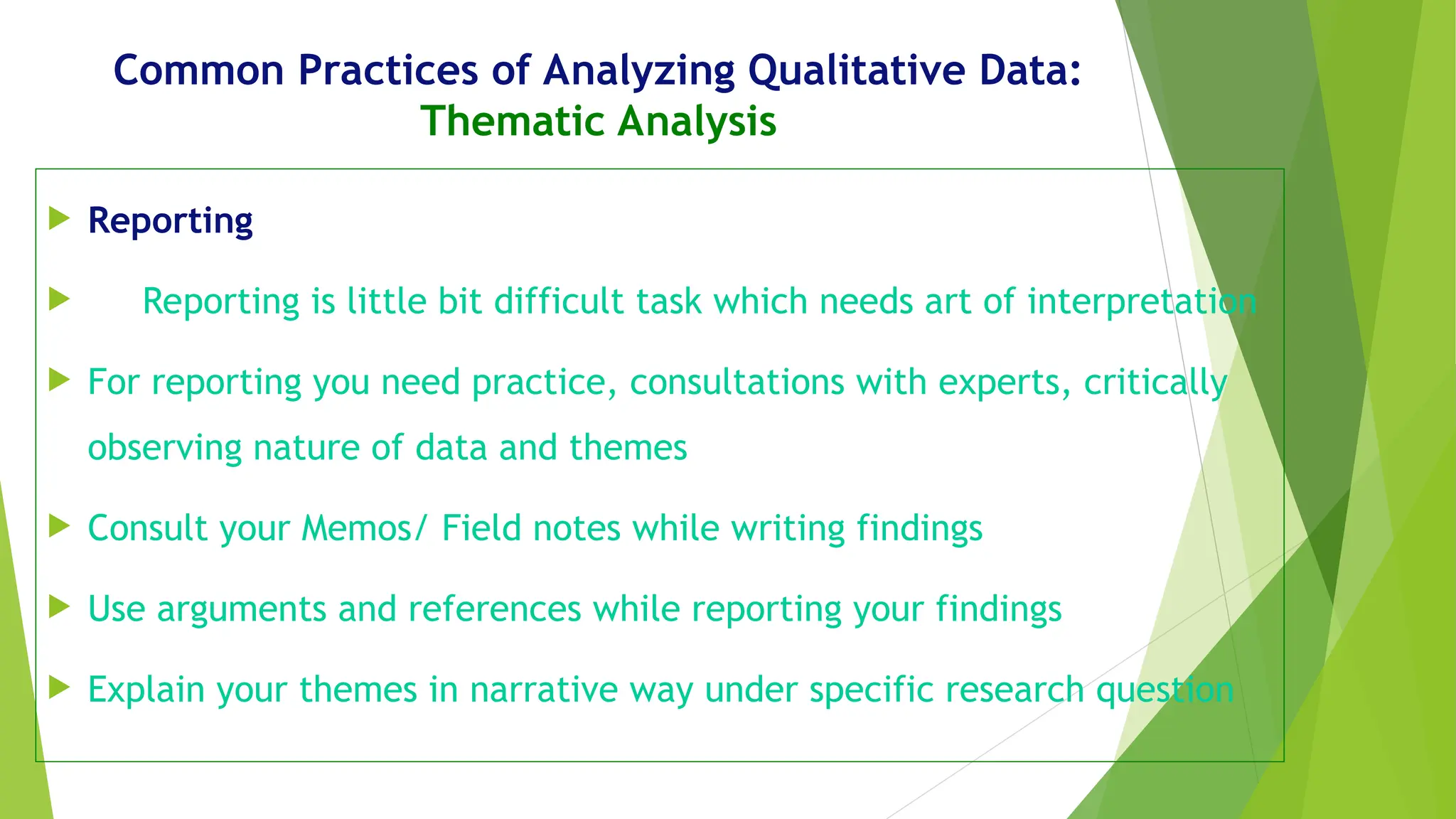 Common Practices of Analyzing Qualitative Data:
Thematic Analysis
 Reporting
 Reporting is little bit difficult task which needs art of interpretation
 For reporting you need practice, consultations with experts, critically
observing nature of data and themes
 Consult your Memos/ Field notes while writing findings
 Use arguments and references while reporting your findings
 Explain your themes in narrative way under specific research question
 