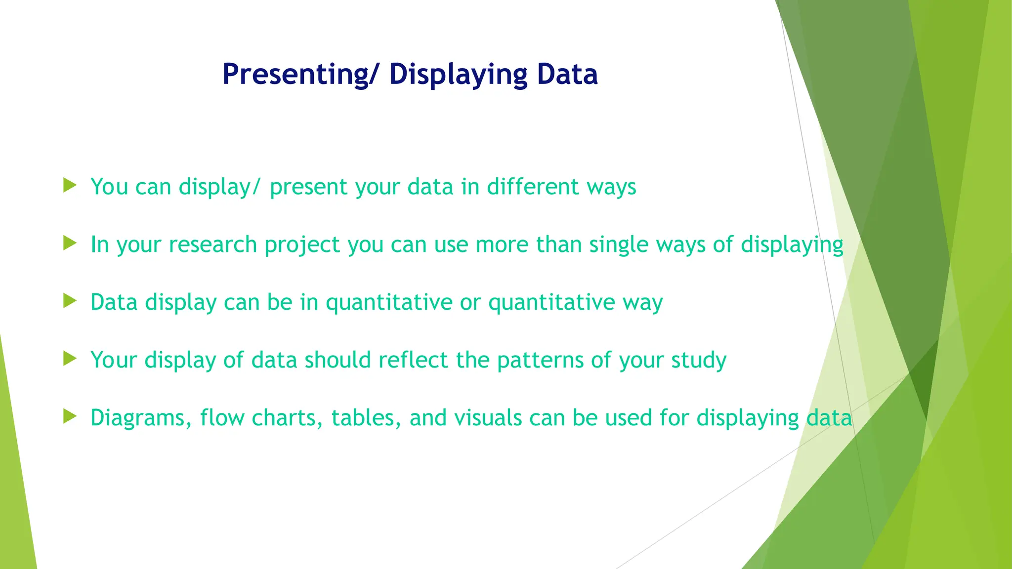 Presenting/ Displaying Data
 You can display/ present your data in different ways
 In your research project you can use more than single ways of displaying
 Data display can be in quantitative or quantitative way
 Your display of data should reflect the patterns of your study
 Diagrams, flow charts, tables, and visuals can be used for displaying data
 