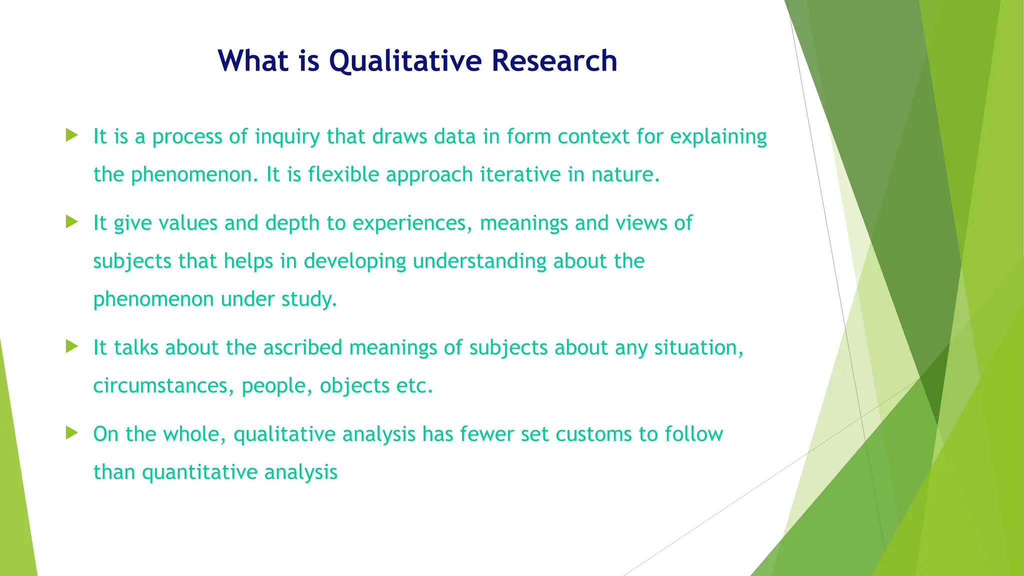 What is Qualitative Research
 It is a process of inquiry that draws data in form context for explaining
the phenomenon. It is flexible approach iterative in nature.
 It give values and depth to experiences, meanings and views of
subjects that helps in developing understanding about the
phenomenon under study.
 It talks about the ascribed meanings of subjects about any situation,
circumstances, people, objects etc.
 On the whole, qualitative analysis has fewer set customs to follow
than quantitative analysis
 