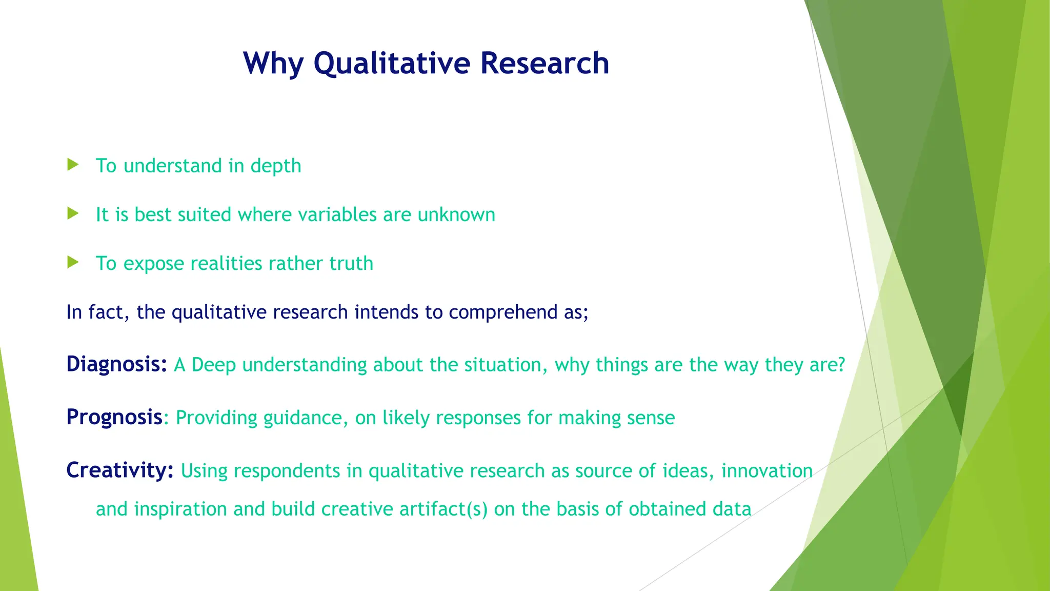 Why Qualitative Research
 To understand in depth
 It is best suited where variables are unknown
 To expose realities rather truth
In fact, the qualitative research intends to comprehend as;
Diagnosis: A Deep understanding about the situation, why things are the way they are?
Prognosis: Providing guidance, on likely responses for making sense
Creativity: Using respondents in qualitative research as source of ideas, innovation
and inspiration and build creative artifact(s) on the basis of obtained data
 