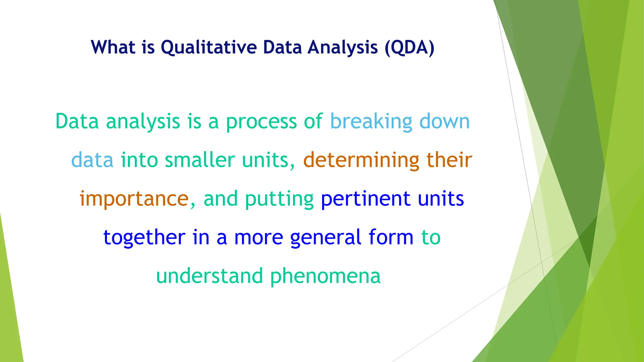 What is Qualitative Data Analysis (QDA)
Data analysis is a process of breaking down
data into smaller units, determining their
importance, and putting pertinent units
together in a more general form to
understand phenomena
 