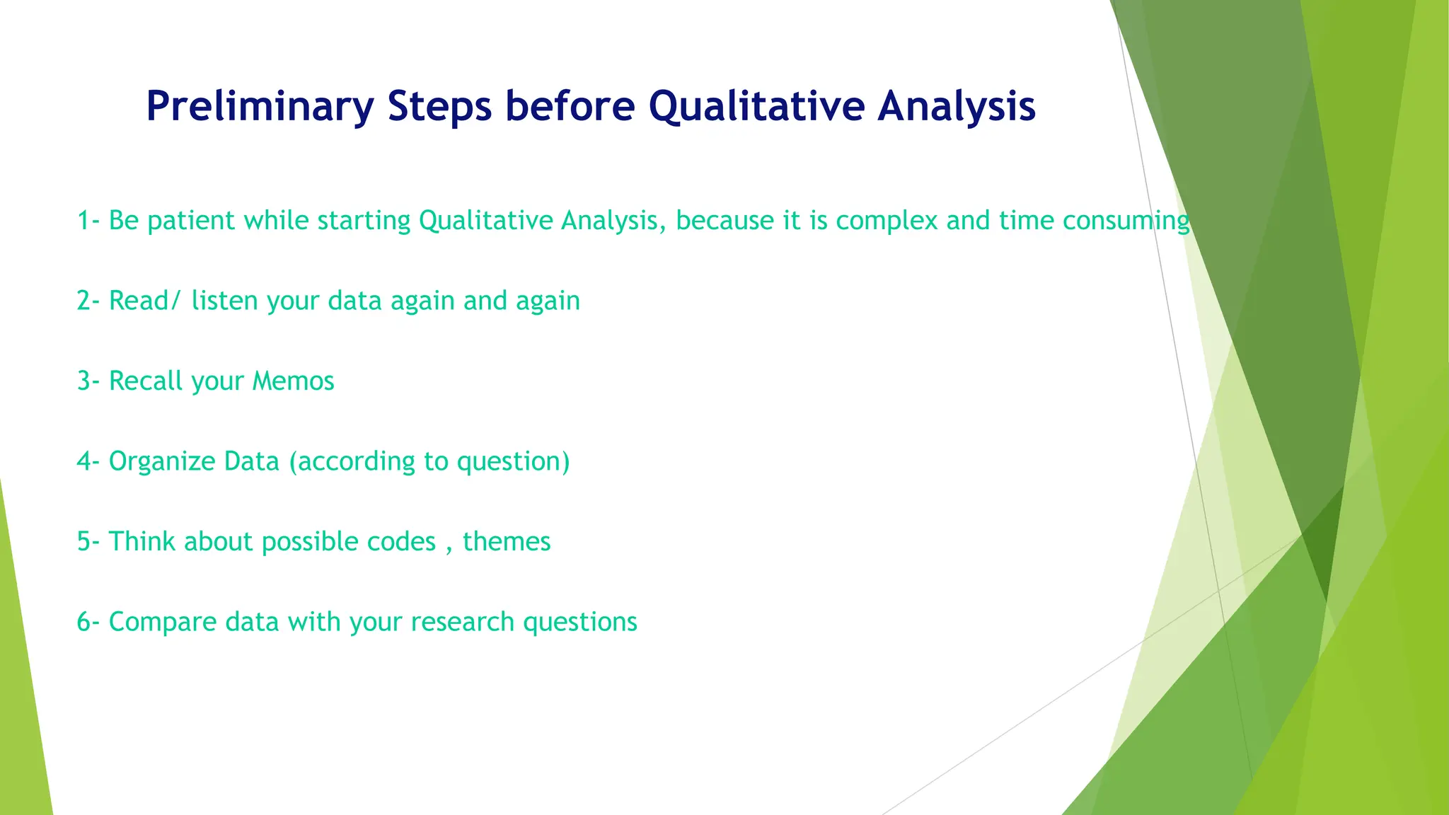 Preliminary Steps before Qualitative Analysis
1- Be patient while starting Qualitative Analysis, because it is complex and time consuming
2- Read/ listen your data again and again
3- Recall your Memos
4- Organize Data (according to question)
5- Think about possible codes , themes
6- Compare data with your research questions
 
