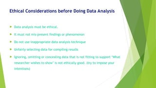 Ethical Considerations before Doing Data Analysis
 Data analysis must be ethical.
 It must not mis-present findings or phenomenon
 Do not use inappropriate data analysis technique
 Unfairly selecting data for compiling results
 Ignoring, omitting or concealing data that is not fitting to support ‘What
researcher wishes to show’ is not ethically good. (try to impose your
intentions)
 