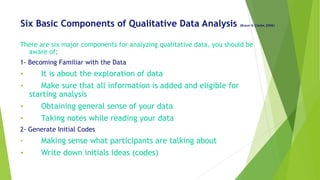 Six Basic Components of Qualitative Data Analysis (Braun & Clarke,2006)
There are six major components for analyzing qualitative data, you should be
aware of;
1- Becoming Familiar with the Data
• It is about the exploration of data
• Make sure that all information is added and eligible for
starting analysis
• Obtaining general sense of your data
• Taking notes while reading your data
2- Generate Initial Codes
• Making sense what participants are talking about
• Write down initials ideas (codes)
 