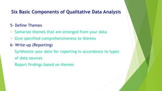 Six Basic Components of Qualitative Data Analysis
5- Define Themes
• Samarize themes that are emerged from your data
• Give specified comprehensiveness to themes
6- Write-up (Reporting)
Synthesize your data for reporting in accordance to types
of data sources
Report findings based on themes
 