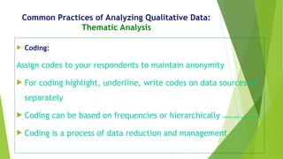 Common Practices of Analyzing Qualitative Data:
Thematic Analysis
 Coding:
Assign codes to your respondents to maintain anonymity
 For coding highlight, underline, write codes on data sources of
separately
 Coding can be based on frequencies or hierarchically (mostly used upper to lower)
 Coding is a process of data reduction and management
 