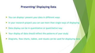 Presenting/ Displaying Data
 You can display/ present your data in different ways
 In your research project you can use more than single ways of displaying
 Data display can be in quantitative or quantitative way
 Your display of data should reflect the patterns of your study
 Diagrams, flow charts, tables, and visuals can be used for displaying data
 
