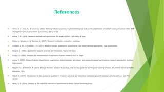 References
 Akhai, N. A., Aziz, M., & Anjum, G. (2022). Walking with the spectrum: A phenomenological study on the experiences of mothers raising an Autistic child. JISR
management and social sciences & economics, 20(1), 43-63.
 Biddix, J. P. (2018). Research methods and applications for student affairs. John Wiley & Sons.
 Cohen, L., Manion, L., & Morrison, K. (2017). Research methods in education. routledge.
 Creswell, J. W., & Creswell, J. D. (2017). Research design: Qualitative, quantitative, and mixed methods approaches. Sage publications.
 Douglas, E. (2002). Qualitative analysis: practice and innovation. Taylor & Francis.
 Ereaut, G. (2002). Analysis and interpretation in qualitative market research (Vol. 4). Sage.
 Leavy, P. (2022). Research design: Quantitative, qualitative, mixed methods, arts-based, and community-based participatory research approaches. Guilford
Publications.
 Maguire, M., & Delahunt, B. (2017). Doing a thematic analysis: A practical, step-by-step guide for learning and teaching scholars. All Ireland Journal of Higher
Education, 9(3).
 Shkedi, A. (2019). Introduction to data analysis in qualitative research: practical and theoretical methodologies with optional use of a software tool. The
Author.
 Willis, G. B. (2015). Analysis of the cognitive interview in questionnaire design. Oxford University Press.
 