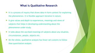 What is Qualitative Research
 It is a process of inquiry that draws data in form context for explaining
the phenomenon. It is flexible approach iterative in nature.
 It give values and depth to experiences, meanings and views of
subjects that helps in developing understanding about the
phenomenon under study.
 It talks about the ascribed meanings of subjects about any situation,
circumstances, people, objects etc.
 On the whole, qualitative analysis has fewer set customs to follow
than quantitative analysis
 