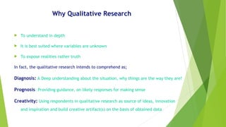 Why Qualitative Research
 To understand in depth
 It is best suited where variables are unknown
 To expose realities rather truth
In fact, the qualitative research intends to comprehend as;
Diagnosis: A Deep understanding about the situation, why things are the way they are?
Prognosis: Providing guidance, on likely responses for making sense
Creativity: Using respondents in qualitative research as source of ideas, innovation
and inspiration and build creative artifact(s) on the basis of obtained data
 