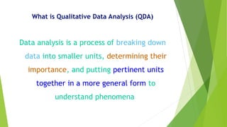 What is Qualitative Data Analysis (QDA)
Data analysis is a process of breaking down
data into smaller units, determining their
importance, and putting pertinent units
together in a more general form to
understand phenomena
 