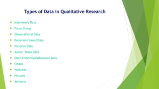 Types of Data in Qualitative Research
 Interview’s Data
 Focus Group
 Observational Data
 Document based Data
 Pictorial Data
 Audio/ Video Data
 Open Ended Questionnaire Data
 Emails
 Websites
 Pictures
 Artifacts
 