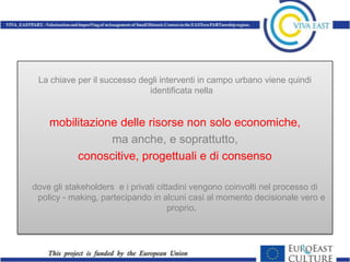 La chiave per il successo degli interventi in campo urbano viene quindi
                             identificata nella


    mobilitazione delle risorse non solo economiche,
                ma anche, e soprattutto,
         conoscitive, progettuali e di consenso

dove gli stakeholders e i privati cittadini vengono coinvolti nel processo di
 policy - making, partecipando in alcuni casi al momento decisionale vero e
                                      proprio.
 