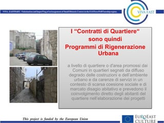 I “Contratti di Quartiere“
        sono quindi
Programmi di Rigenerazione
            Urbana
a livello di quartiere o d'area promossi dai
   Comuni in quartieri segnati da diffuso
 degrado delle costruzioni e dell’ambiente
    urbano e da carenze di servizi in un
 contesto di scarsa coesione sociale e di
 marcato disagio abitativo e prevedono il
  coinvolgimento diretto degli abitanti del
  quartiere nell’elaborazione dei progetti
 