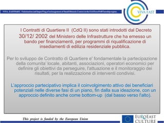 I Contratti di Quartiere II (CdQ II) sono stati introdotti dal Decreto
      30/12/ 2002 del Ministero delle Infrastrutture che ha emesso un
         bando per finanziamenti, per programmi di riqualificazione di
                  insediamenti di edilizia residenziale pubblica.

Per lo sviluppo de Contratto di Quartiere e' fondamentale la partecipazione
     della comunita’ locale, abitanti, associazioni, operatori economici per
      definire gli obiettivi da perseguire, l'attuazione e il monitoraggio dei
               risultati, per la realizzazione di interventi condivisi.

  L’approccio partecipativo implica il coinvolgimento attivo dei beneficiari
    potenziali nelle diverse fasi di un piano, fin dalla sua ideazione, con un
      approccio definito anche come bottom-up (dal basso verso l'alto).
 