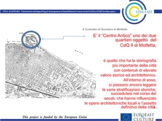Il Contratto di Quartiere di Molfetta

        E’ il “Centro Antico” uno dei due
                     quartieri oggetto del
                       CdQ II di Molfetta,


            è quello che ha la storiografia
                  più importante della città
                   con contenuti di elevato
          valore storico ed architettonico.
                        All’interno di esso,
               si possono ancora leggere
           le varie stratificazioni storiche,
                succedutesi nel corso dei
            secoli, che hanno influenzato
 le opere architettoniche locali e l’assetto
                       definitivo della città.
 