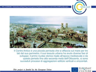 Il Centro Antico è una piccola penisola che si affaccia sul mare per tre
    lati del suo perimetro; il suo tessuto urbano ha avuto diverse fasi di
        sviluppo: il primo nucleo storico risale all’epoca medioevale e da
            questo periodo fino alla seconda metà dell’Ottocento, si sono
        succeduti processi di aggregazioni edilizie verticali e orizzontali.
 