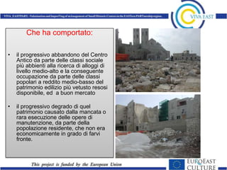 Che ha comportato:

•   il progressivo abbandono del Centro
    Antico da parte delle classi sociale
    più abbienti alla ricerca di alloggi di
    livello medio-alto e la conseguente
    occupazione da parte delle classi
    popolari a reddito medio-basso del
    patrimonio edilizio più vetusto resosi
    disponibile, ed a buon mercato

•   il progressivo degrado di quel
    patrimonio causato dalla mancata o
    rara esecuzione delle opere di
    manutenzione, da parte della
    popolazione residente, che non era
    economicamente in grado di farvi
    fronte.
 