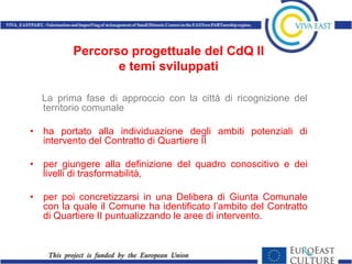 Percorso progettuale del CdQ II
                e temi sviluppati

  La prima fase di approccio con la città di ricognizione del
  territorio comunale

• ha portato alla individuazione degli ambiti potenziali di
  intervento del Contratto di Quartiere II

• per giungere alla definizione del quadro conoscitivo e dei
  livelli di trasformabilità,

• per poi concretizzarsi in una Delibera di Giunta Comunale
  con la quale il Comune ha identificato l’ambito del Contratto
  di Quartiere II puntualizzando le aree di intervento.
 