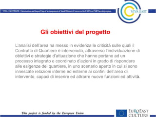 Gli obiettivi del progetto

L’analisi dell’area ha messo in evidenza le criticità sulle quali il
Contratto di Quartiere è intervenuto, attraverso l’individuazione di
obiettivi e strategie d’attuazione che hanno portano ad un
processo integrato e coordinato d’azioni in grado di rispondere
alle esigenze del quartiere, in uno scenario aperto in cui si sono
innescate relazioni interne ed esterne ai confini dell’area di
intervento, capaci di inserire ed attrarre nuove funzioni ed attività.
 