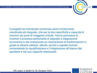 Il progetto ha individuato numerose azioni d’intervento,
coordinate ed integrate, che per la loro specificità e capacità di
inserirsi nei punti di maggiore criticità hanno permesso di
invertire il processo perdurante di degrado e stagnazione
economica e sta innescando un meccanismo di trasformazioni in
grado di attrarre abitanti, attività, servizi e capitali nonché
consentendo la riqualificazione e l’integrazione all’interno del
quartiere e nel suo rapporto relazionale.
 
