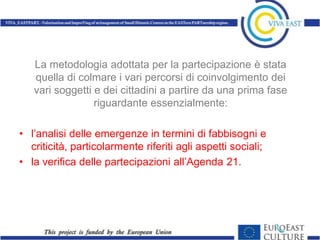 La metodologia adottata per la partecipazione è stata
   quella di colmare i vari percorsi di coinvolgimento dei
   vari soggetti e dei cittadini a partire da una prima fase
                 riguardante essenzialmente:

• l’analisi delle emergenze in termini di fabbisogni e
  criticità, particolarmente riferiti agli aspetti sociali;
• la verifica delle partecipazioni all’Agenda 21.
 