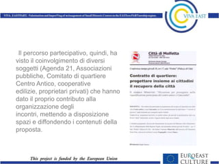 Il percorso partecipativo, quindi, ha
visto il coinvolgimento di diversi
soggetti (Agenda 21, Associazioni
pubbliche, Comitato di quartiere
Centro Antico, cooperative
edilizie, proprietari privati) che hanno
dato il proprio contributo alla
organizzazione degli
incontri, mettendo a disposizione
spazi e diffondendo i contenuti della
proposta.
 