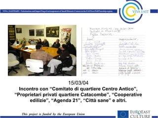 15/03/04
  Incontro con “Comitato di quartiere Centro Antico”,
“Proprietari privati quartiere Catacombe”, “Cooperative
      edilizie”, “Agenda 21”, “Città sane” e altri.
 