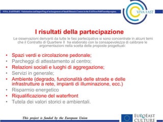 I risultati della partecipazione
    Le osservazioni derivanti da tutte le fasi partecipative si sono concentrate in alcuni temi
      che il Contratto di Quartiere II ha elaborato con la consapevolezza di calibrare le
                    argomentazioni nella scelta delle proposte progettuali:

• Spazi verdi e circolazione pedonale;
• Parcheggi di attestamento al centro;
• Relazioni sociali e luoghi di aggregazione;
• Servizi in generale;
• Ambiente (degrado, funzionalità delle strade e delle
  infrastrutture a rete, impianti di illuminazione, ecc.)
• Risparmio energetico
• Riqualificazione del waterfront
• Tutela dei valori storici e ambientali.
 