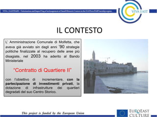 IL CONTESTO
L’ Amministrazione Comunale di Molfetta, che
aveva già avviato sin dagli anni ’90 strategie
politiche finalizzate al recupero delle aree più
disagiate, nel 2003 ha aderito al Bando
Ministeriale

     “Contratto di Quartiere II”
con l’obiettivo di     incrementare, con la
partecipazione di investimenti privati, la
dotazione di infrastrutture dei quartieri
degradati del suo Centro Storico.
 