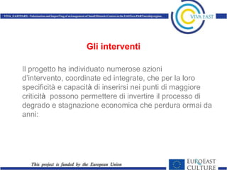 Gli interventi

Il progetto ha individuato numerose azioni
d’intervento, coordinate ed integrate, che per la loro
specificità e capacità di inserirsi nei punti di maggiore
criticità possono permettere di invertire il processo di
degrado e stagnazione economica che perdura ormai da
anni:
 