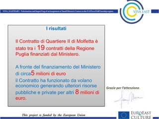 I risultati

Il Contratto di Quartiere II di Molfetta è
stato tra i 19 contratti della Regione
Puglia finanziati dal Ministero.

A fronte del finanziamento del Ministero
di circa5 milioni di euro
il Contratto ha funzionato da volano
economico generando ulteriori risorse        Grazie per l’attenzione.
pubbliche e private per altri 8 milioni di
euro.
 