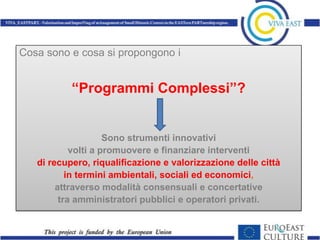 Cosa sono e cosa si propongono i


           “Programmi Complessi”?


                     Sono strumenti innovativi
            volti a promuovere e finanziare interventi
   di recupero, riqualificazione e valorizzazione delle città
           in termini ambientali, sociali ed economici,
        attraverso modalità consensuali e concertative
         tra amministratori pubblici e operatori privati.
 