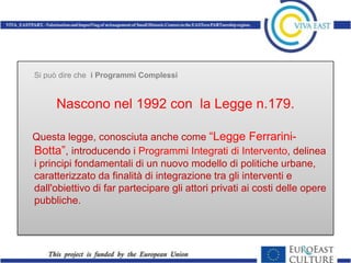 Si può dire che i Programmi Complessi


     Nascono nel 1992 con la Legge n.179.

Questa legge, conosciuta anche come “Legge Ferrarini-
Botta”, introducendo i Programmi Integrati di Intervento, delinea
i principi fondamentali di un nuovo modello di politiche urbane,
caratterizzato da finalità di integrazione tra gli interventi e
dall'obiettivo di far partecipare gli attori privati ai costi delle opere
pubbliche.
 