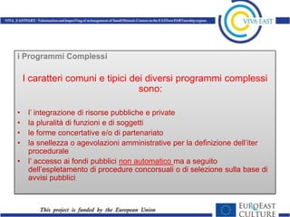 i Programmi Complessi

    I caratteri comuni e tipici dei diversi programmi complessi
                                  sono:

•    l’ integrazione di risorse pubbliche e private
•    la pluralità di funzioni e di soggetti
•    le forme concertative e/o di partenariato
•    la snellezza o agevolazioni amministrative per la definizione dell’iter
     procedurale
•    l’ accesso ai fondi pubblici non automatico ma a seguito
     dell’espletamento di procedure concorsuali o di selezione sulla base di
     avvisi pubblici
 