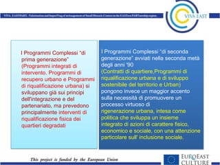 I Programmi Complessi “di        I Programmi Complessi “di seconda
prima generazione”               generazione” avviati nella seconda metà
(Programmi integrati di          degli anni '90
intervento. Programmi di         (Contratti di quartiere,Programmi di
recupero urbano e Programmi      riqualificazione urbana e di sviluppo
di riqualificazione urbana) si   sostenibile del territorio e Urban)
sviluppano già sui principi      pongono invece un maggior accento
dell'integrazione e del          sulla necessità di promuovere un
partenariato, ma prevedono       processo virtuoso di
principalmente interventi di     rigenerazione urbana, intesa come
riqualificazione fisica dei      politica che sviluppa un insieme
quartieri degradati              integrato di azioni di carattere fisico,
                                 economico e sociale, con una attenzione
                                 particolare sull' inclusione sociale.
 