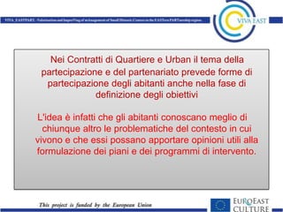 Nei Contratti di Quartiere e Urban il tema della
 partecipazione e del partenariato prevede forme di
  partecipazione degli abitanti anche nella fase di
              definizione degli obiettivi

L'idea è infatti che gli abitanti conoscano meglio di
  chiunque altro le problematiche del contesto in cui
vivono e che essi possano apportare opinioni utili alla
formulazione dei piani e dei programmi di intervento.
 