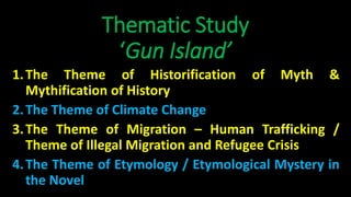 Thematic Study
‘Gun Island’
1.The Theme of Historification of Myth &
Mythification of History
2.The Theme of Climate Change
3.The Theme of Migration – Human Trafficking /
Theme of Illegal Migration and Refugee Crisis
4.The Theme of Etymology / Etymological Mystery in
the Novel
 